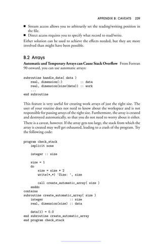 APPENDIX B: CAVEATS 239
■ Stream access allows you to arbitrarily set the reading/writing position in
the file.
■ Direct access requires you to specify what record to read/write.
Either solution can be used to achieve the effects needed, but they are more
involved than might have been possible.
B.2 Arrays
Automatic and Temporary Arrays can Cause Stack Overflow From Fortran
90 onward, you can use automatic arrays:
subroutine handle_data( data )
real, dimension(:) :: data
real, dimension(size(data)) :: work
...
end subroutine
This feature is very useful for creating work arrays of just the right size. The
user of your routine does not need to know about the workspace and is not
responsible for passing arrays of the right size. Furthermore, the array is created
and destroyed automatically, so that you do not need to worry about it either.
There is a caveat, however. If the array gets too large, the stack from which the
array is created may well get exhausted, leading to a crash of the program. Try
the following code:
program check_stack
implicit none
integer :: size
size = 1
do
size = size * 2
write(*,*) 'Size: ', size
call create_automatic_array( size )
enddo
contains
subroutine create_automatic_array( size )
integer :: size
real, dimension(size) :: data
data(1) = 0.0
end subroutine create_automatic_array
end program check_stack
 
