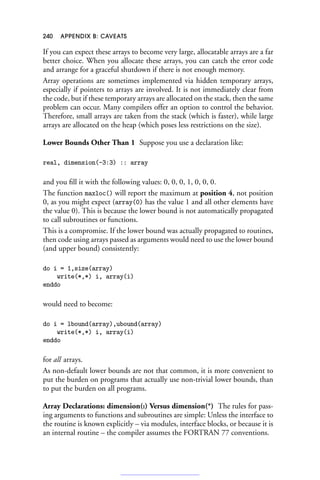 240 APPENDIX B: CAVEATS
If you can expect these arrays to become very large, allocatable arrays are a far
better choice. When you allocate these arrays, you can catch the error code
and arrange for a graceful shutdown if there is not enough memory.
Array operations are sometimes implemented via hidden temporary arrays,
especially if pointers to arrays are involved. It is not immediately clear from
the code, but if these temporary arrays are allocated on the stack, then the same
problem can occur. Many compilers offer an option to control the behavior.
Therefore, small arrays are taken from the stack (which is faster), while large
arrays are allocated on the heap (which poses less restrictions on the size).
Lower Bounds Other Than 1 Suppose you use a declaration like:
real, dimension(-3:3) :: array
and you fill it with the following values: 0, 0, 0, 1, 0, 0, 0.
The function maxloc() will report the maximum at position 4, not position
0, as you might expect (array(0) has the value 1 and all other elements have
the value 0). This is because the lower bound is not automatically propagated
to call subroutines or functions.
This is a compromise. If the lower bound was actually propagated to routines,
then code using arrays passed as arguments would need to use the lower bound
(and upper bound) consistently:
do i = 1,size(array)
write(*,*) i, array(i)
enddo
would need to become:
do i = lbound(array),ubound(array)
write(*,*) i, array(i)
enddo
for all arrays.
As non-default lower bounds are not that common, it is more convenient to
put the burden on programs that actually use non-trivial lower bounds, than
to put the burden on all programs.
Array Declarations: dimension(:) Versus dimension(*) The rules for pass-
ing arguments to functions and subroutines are simple: Unless the interface to
the routine is known explicitly – via modules, interface blocks, or because it is
an internal routine – the compiler assumes the FORTRAN 77 conventions.
 