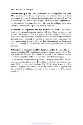 242 APPENDIX B: CAVEATS
Allocate Memory in a DLL and Deallocate It in the Program or Vice Versa
Memory allocated in a dynamic library should not be deallocated in the calling
program or vice versa. The underlying administrations are independent. This
is something to be aware of if you change a static library into a dynamic one.
As it involves no changes to the source code, only the build procedure needs
changed. However, these aspects can be easily forgotten.
Command-Line Arguments Are Not Available in a DLL The intrinsic
routine get_command_argument together with two related subroutines give
access to the arguments that were given to start the program. This can be
very useful, especially because you can use these subroutines anywhere in the
program. You do not need to pass them on from the main program, as with
other programming languages. However, these subroutines do not always work
in a DLL. Notably, it does not work of the most program is not a Fortran
program.
Subroutines or Data from the Main Program Used in the DLL The rou-
tines and data in a DLL are available to the main program (or other DLLs that
link against the first one), if it makes them available. (The method to do this
is platform-dependent and it is entirely beyond the Fortran language.)
This is not the case the other way around: a program cannot make its sub-
routines or data available to the DLL. Only by explicitly passing references
to the DLL can they become available. The DLL is created as a more or less
separate “program”, so it can be used in any context. There is no guarantee
that a routine my_subroutine will exist in that context, so the DLL cannot
rely on it.
 