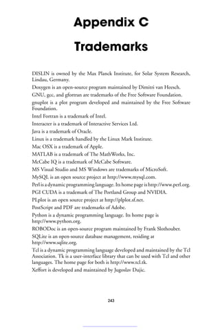 Appendix C
Trademarks
DISLIN is owned by the Max Planck Institute, for Solar System Research,
Lindau, Germany.
Doxygen is an open-source program maintained by Dimitri van Heesch.
GNU, gcc, and gfortran are trademarks of the Free Software Foundation.
gnuplot is a plot program developed and maintained by the Free Software
Foundation.
Intel Fortran is a trademark of Intel.
Interacter is a trademark of Interactive Services Ltd.
Java is a trademark of Oracle.
Linux is a trademark handled by the Linux Mark Institute.
Mac OSX is a trademark of Apple.
MATLAB is a trademark of The MathWorks, Inc.
McCabe IQ is a trademark of McCabe Software.
MS Visual Studio and MS Windows are trademarks of MicroSoft.
MySQL is an open source project at http://www.mysql.com.
Perl is a dynamic programming language. Its home page is http://www.perl.org.
PGI CUDA is a trademark of The Portland Group and NVIDIA.
PLplot is an open source project at http://plplot.sf.net.
PostScript and PDF are trademarks of Adobe.
Python is a dynamic programming language. Its home page is
http://www.python.org.
ROBODoc is an open-source program maintained by Frank Slothouber.
SQLite is an open-source database management, residing at
http://www.sqlite.org.
Tcl is a dynamic programming language developed and maintained by the Tcl
Association. Tk is a user-interface library that can be used with Tcl and other
languages. The home page for both is http://www.tcl.tk.
Xeffort is developed and maintained by Jugoslav Dujic.
243
 