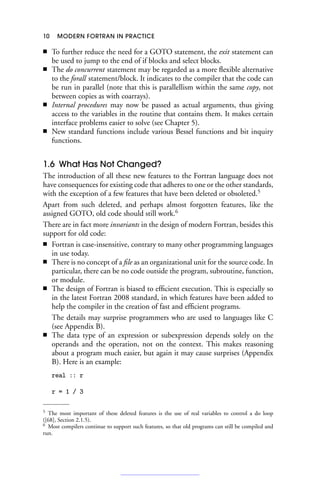 10 MODERN FORTRAN IN PRACTICE
■ To further reduce the need for a GOTO statement, the exit statement can
be used to jump to the end of if blocks and select blocks.
■ The do concurrent statement may be regarded as a more flexible alternative
to the forall statement/block. It indicates to the compiler that the code can
be run in parallel (note that this is parallellism within the same copy, not
between copies as with coarrays).
■ Internal procedures may now be passed as actual arguments, thus giving
access to the variables in the routine that contains them. It makes certain
interface problems easier to solve (see Chapter 5).
■ New standard functions include various Bessel functions and bit inquiry
functions.
1.6 What Has Not Changed?
The introduction of all these new features to the Fortran language does not
have consequences for existing code that adheres to one or the other standards,
with the exception of a few features that have been deleted or obsoleted.5
Apart from such deleted, and perhaps almost forgotten features, like the
assigned GOTO, old code should still work.6
There are in fact more invariants in the design of modern Fortran, besides this
support for old code:
■ Fortran is case-insensitive, contrary to many other programming languages
in use today.
■ There is no concept of a file as an organizational unit for the source code. In
particular, there can be no code outside the program, subroutine, function,
or module.
■ The design of Fortran is biased to efficient execution. This is especially so
in the latest Fortran 2008 standard, in which features have been added to
help the compiler in the creation of fast and efficient programs.
The details may surprise programmers who are used to languages like C
(see Appendix B).
■ The data type of an expression or subexpression depends solely on the
operands and the operation, not on the context. This makes reasoning
about a program much easier, but again it may cause surprises (Appendix
B). Here is an example:
real :: r
r = 1 / 3
5 The most important of these deleted features is the use of real variables to control a do loop
([68], Section 2.1.5).
6 Most compilers continue to support such features, so that old programs can still be compiled and
run.
 