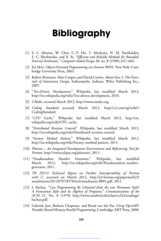 Bibliography
[1] S. L. Abrams, W. Chot, C.-Y. Hu, T. Maekawa, N. M. Patrikalakis,
E. C. Sherbrooke, and X. Ye. “Efficient and Reliable Methods for Rounded-
Interval Arithmetic.” Computer-Aided Design 30, no. 8 (1998); 657–665.
[2] Ed Akin. Object-Oriented Programming via Fortran 90/95. New York: Cam-
bridge University Press, 2003.
[3] Robert Reimann, Alan Cooper, and David Cronin. About Face 3: The Essen-
tials of Interaction Design. Indianopolis, Indiana: Wiley Publishing Inc.,
2007.
[4] “Test-Driven Development.” Wikipedia, last modified March 2012,
http://en.wikipedia.org/wiki/Test-driven development, 2010.
[5] CMake, accessed March 2012, http://www.cmake.org.
[6] Coding Standard accessed March 2012, http://c2.com/cgi/wiki?/
CodingStandard.
[7] “CPU Cache,” Wikipedia, last modified March 2012, http://en.
wikipedia.org/wiki/CPU cache.
[8] “Distributed Revision Control,” Wikipedia, last modified March 2012,
http://en.wikipedia.org/wiki/Distributed revision control.
[9] “Factory Method Pattern.” Wikipedia, last modified March 2012,
http://en.wikipedia.org/wiki/Factory method pattern, 2011.
[10] Photran – An Integrated Development Environment and Refactoring Tool for
Fortran. http://www.eclipse.org/photran/, 2011.
[11] “Pseudorandom Number Generator,” Wikipedia, last modified
March 2012, http://en.wikipedia.org/wiki/Pseudorandom number
generator, 2011.
[12] TR 29113 Technical Report on Further Interoperability of Fortran
with C, accessed on March 2012, http://j3-fortran.org/pipermail/j3/
attachments/20110707/85783ea3/attachment-0001.pdf, 2011.
[13] J. Backus. “Can Programming Be Liberated from the von Neumann Style?
A Functional Style and Its Algebra of Programs.” Communications of the
ACM 21, No. 8 (1978) http://www.stanford.edu/class/cs242/readings/
backus.pdf.
[14] Gabriele Jost, Barbara Chapman, and Ruud van der Pas. Using OpenMP:
Portable Shared Memory Parallel Programming. Cambridge: MIT Press, 2008.
245
 