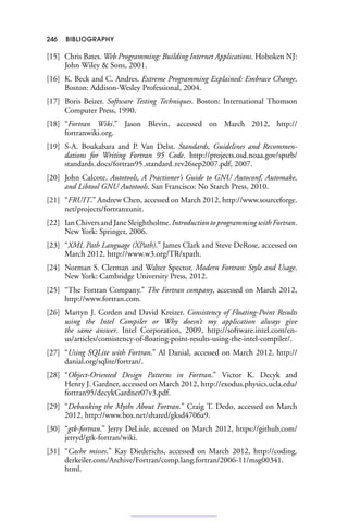 246 BIBLIOGRAPHY
[15] Chris Bates. Web Programming: Building Internet Applications. Hoboken NJ:
John Wiley  Sons, 2001.
[16] K. Beck and C. Andres. Extreme Programming Explained: Embrace Change.
Boston: Addison-Wesley Professional, 2004.
[17] Boris Beizer. Software Testing Techniques. Boston: International Thomson
Computer Press, 1990.
[18] “Fortran Wiki.” Jason Blevin, accessed on March 2012, http://
fortranwiki.org.
[19] S-A. Boukabara and P. Van Delst. Standards, Guidelines and Recommen-
dations for Writing Fortran 95 Code. http://projects.osd.noaa.gov/spsrb/
standards docs/fortran95 standard rev26sep2007.pdf, 2007.
[20] John Calcote. Autotools, A Practioner’s Guide to GNU Autoconf, Automake,
and Libtool GNU Autotools. San Francisco: No Starch Press, 2010.
[21] “FRUIT.” Andrew Chen, accessed on March 2012, http://www.sourceforge.
net/projects/fortranxunit.
[22] Ian Chivers and Jane Sleightholme. Introduction to programming with Fortran.
New York: Springer, 2006.
[23] “XML Path Language (XPath).” James Clark and Steve DeRose, accessed on
March 2012, http://www.w3.org/TR/xpath.
[24] Norman S. Clerman and Walter Spector. Modern Fortran: Style and Usage.
New York: Cambridge University Press, 2012.
[25] “The Fortran Company.” The Fortran company, accessed on March 2012,
http://www.fortran.com.
[26] Martyn J. Corden and David Kreizer. Consistency of Floating-Point Results
using the Intel Compiler or Why doesn’t my application always give
the same answer. Intel Corporation, 2009, http://software.intel.com/en-
us/articles/consistency-of-floating-point-results-using-the-intel-compiler/.
[27] “Using SQLite with Fortran.” Al Danial, accessed on March 2012, http://
danial.org/sqlite/fortran/.
[28] “Object-Oriented Design Patterns in Fortran.” Victor K. Decyk and
Henry J. Gardner, accessed on March 2012, http://exodus.physics.ucla.edu/
fortran95/decykGardner07v3.pdf.
[29] “Debunking the Myths About Fortran.” Craig T. Dedo, accessed on March
2012, http://www.box.net/shared/gksd4706a9.
[30] “gtk-fortran.” Jerry DeLisle, accessed on March 2012, https://github.com/
jerryd/gtk-fortran/wiki.
[31] “Cache misses.” Kay Diederichs, accessed on March 2012, http://coding.
derkeiler.com/Archive/Fortran/comp.lang.fortran/2006-11/msg00341.
html.
 