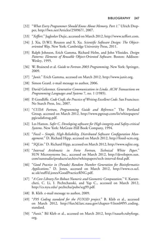 BIBLIOGRAPHY 247
[32] “What Every Programmer Should Know About Memory, Part 1.” Ulrich Drep-
per, http://lwn.net/Articles/250967/, 2007.
[33] “Xeffort.” Jugloslav Dujic, accessed on March 2012, http://www.xeffort.com.
[34] J. Xia, D.W.I. Rouson and X. Xu. Scientific Software Design: The Object-
oriented Way. New York: Cambridge University Press, 2011.
[35] Ralph Johnson, Erich Gamma, Richard Helm, and John Vlissides. Design
Patterns: Elements of Reusable Object-Oriented Software. Boston: Addison-
Wesley, 1995.
[36] W. Brainerd et al. Guide to Fortran 2003 Programming. New York: Springer,
2009.
[37] “Junit.” Erich Gamma, accessed on March 2012, http://www.junit.org.
[38] Simon Geard. e-mail message to author, 2006.
[39] David Gelernter. Generative Communication in Linda. ACM Transactions on
Programming Languages and Systems 7, no. 1 (1985).
[40] P. Goodliffe. Code Craft, the Practice of Writing Excellent Code. San Francisco:
No Starch Press, Inc, 2007.
[41] “CUDA Fortran, Programming Guide and Reference.” The Portland
Group, accessed on March 2012, http://www.pgroup.com/lit/whitepapers/
pgicudaforug.pdf.
[42] Les Hatton. Safer C, Developing software for High-integrity and Safety-critical
Systems. New York: McGraw-Hill Book Company, 1994.
[43] “Fossil – Simple, High-Reliability, Distributed Software Configuration Man-
agement.” D. Richard Hipp, accessed on March 2012, http://fossil-scm.org.
[44] “SQLite.” D. Richard Hipp, accessed on March 2012, http://www.sqlite.org.
[45] “Interval Arithmetic in Forte Fortran, Technical White Paper.”
SUN Microsystems Inc., accessed on March 2012, http://developers.sun.
com/sunstudio/products/archive/whitepapers/tech-interval-final.pdf.
[46] “Good Practice in (Pseudo) Random Number Generation for Bioinformatics
Applications.” D. Jones, accessed on March 2012, http://www.cs.ucl.
ac.uk/staff/d.jones/GoodPracticeRNG.pdf.
[47] “A Core Library For Robust Numeric and Geometric Computation.” V. Karam-
cheti, C. Li, I. Pechtchanski, and Yap C., accessed on March 2012,
http://cs.nyu.edu/ pechtcha/pubs/scg99.pdf.
[48] B. Kleb. e-mail message to author, 2009.
[49] “F95 Coding standard for the FUN3D project.” B. Kleb et al., accessed
on March 2012, http://fun3d.larc.nasa.gov/chapter-9.html#f95 coding
standard.
[50] “Funit.” Bil Kleb et al., accessed on March 2012, http://nasarb.rubyforge.
org.
 