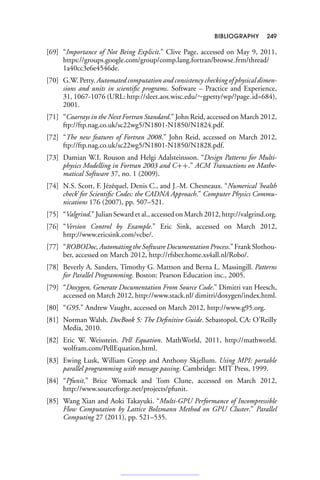 BIBLIOGRAPHY 249
[69] “Importance of Not Being Explicit.” Clive Page, accessed on May 9, 2011,
https://groups.google.com/group/comp.lang.fortran/browse frm/thread/
1a40cc3e6e4546de.
[70] G.W. Petty. Automated computation and consistency checking of physical dimen-
sions and units in scientific programs. Software – Practice and Experience,
31, 1067-1076 (URL: http://sleet.aos.wisc.edu/∼gpetty/wp/?page id=684),
2001.
[71] “Coarrays in the Next Fortran Standard.” John Reid, accessed on March 2012,
ftp://ftp.nag.co.uk/sc22wg5/N1801-N1850/N1824.pdf.
[72] “The new features of Fortran 2008.” John Reid, accessed on March 2012,
ftp://ftp.nag.co.uk/sc22wg5/N1801-N1850/N1828.pdf.
[73] Damian W.I. Rouson and Helgi Adalsteinsson. “Design Patterns for Multi-
physics Modelling in Fortran 2003 and C++.” ACM Transactions on Mathe-
matical Software 37, no. 1 (2009).
[74] N.S. Scott, F. Jézéquel, Denis C., and J.-M. Chesneaux. “Numerical ‘health
check’ for Scientific Codes: the CADNA Approach.” Computer Physics Commu-
nications 176 (2007), pp. 507–521.
[75] “Valgrind.” Julian Seward et al., accessed on March 2012, http://valgrind.org.
[76] “Version Control by Example.” Eric Sink, accessed on March 2012,
http://www.ericsink.com/vcbe/.
[77] “ROBODoc, Automating the Software Documentation Process.” Frank Slothou-
ber, accessed on March 2012, http://rfsber.home.xs4all.nl/Robo/.
[78] Beverly A. Sanders, Timothy G. Mattson and Berna L. Massingill. Patterns
for Parallel Programming. Boston: Pearson Education inc., 2005.
[79] “Doxygen, Generate Documentation From Source Code.” Dimitri van Heesch,
accessed on March 2012, http://www.stack.nl/ dimitri/doxygen/index.html.
[80] “G95.” Andrew Vaught, accessed on March 2012, http://www.g95.org.
[81] Norman Walsh. DocBook 5: The Definitive Guide. Sebastopol, CA: O’Reilly
Media, 2010.
[82] Eric W. Weisstein. Pell Equation. MathWorld, 2011, http://mathworld.
wolfram.com/PellEquation.html.
[83] Ewing Lusk, William Gropp and Anthony Skjellum. Using MPI: portable
parallel programming with message passing. Cambridge: MIT Press, 1999.
[84] “Pfunit.” Brice Womack and Tom Clune, accessed on March 2012,
http://www.sourceforge.net/projects/pfunit.
[85] Wang Xian and Aoki Takayuki. “Multi-GPU Performance of Incompressible
Flow Computation by Lattice Bolzmann Method on GPU Cluster.” Parallel
Computing 27 (2011), pp. 521–535.
 