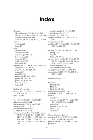 Index
allocation
allocatable array, 9, 35, 41, 82, 83, 240
allocate, 38, 39, 40, 42, 131, 167, 216, 240
automatic reallocation, 194
deallocate, 14, 35, 36, 45, 46, 47, 224, 242
analysis
dynamic, 221
static, 231
array
assumed-shape, 221
automatic, 40, 131
explicit-shape, 237, 238
lower bound, 240
section, 4, 18, 131
work, 13, 40, 239
zero length, 19
attribute, xiii, 7, 22, 41, 42, 80, 83, 123, 233
allocatable, 28, 41, 44, 47
external, 105, 106, 109, 220
nopass, 165
pass, 173, 180
pointer, 41, 42, 44, 47, 232
private, 55, 198, 216
public, 39, 76, 82, 192
save, 70, 119, 123
target, 235
binding, 82, 100, 164
bit, x, 7, 10, 17, 22, 30, 71, 77, 78, 92, 113,
124, 143, 188
byte, 126, 236
C++, xiii, 92, 163, 167, 189, 219, 227
calling convention, 79, 81
character string, 9, 36, 37, 60, 77, 82
coarray, x, 208, 217, 238
command-line arguments, 93
COMMON block, 52, 56
compiler, x, xiv, 4, 5, 6, 7, 9, 10, 15, 16, 35,
35, 36, 49, 57, 80, 81, 120, 121, 122,
123, 126, 127, 129, 131, 132, 134, 136,
168, 196, 197, 216, 219, 220, 221, 222,
223, 224, 231, 232, 235, 236, 238, 240,
241
compiler-specific, 9, 121, 131, 238
optimization, 5, 127, 129
option, 15, 41, 155, 223
complex numbers, 76, 77, 130, 219, 220,
236
concatenation, x, 39
condition, 19, 119, 123, 124, 128, 130, 135,
138, 181, 210, 232
database, 76, 79, 83, 85, 88, 89, 92, 243
MySQL, 243
SQL, 85
SQLite, 76, 77, 243
derived type, 1, 6, 7, 24, 26, 27, 28, 29, 33,
36, 42, 43, 44, 45, 46, 47, 64, 83, 88,
123, 124, 176, 178, 187, 193
default assignment, 27
user-defined assignment, 193
design pattern, 77, 189, 192, 195, 207
dynamic, ix, 21, 168, 170, 187, 192, 221,
232, 241, 243
elemental routine, 7, 15
file formats
PDF, 92, 243
PNG, 95
PostScript, 92, 243
floating-point arithmetic, 136
framework, xi, 114, 115, 118, 119, 120
function
count(), 4
intrinsic, x, 9, 12, 27, 78, 84, 126, 128,
161, 167, 170, 196, 236, 242
present(), 6
recursive, 5, 32, 39, 184
size(), 4, 241
transfer(), 9
Gauss elimination, 115, 135
generic, x, 5, 6, 28, 51, 75, 76, 109, 174,
175, 176, 181, 184, 186, 222
gfortran, xiv, 49, 81, 127, 146, 229, 243
gnuplot, 243
251
 