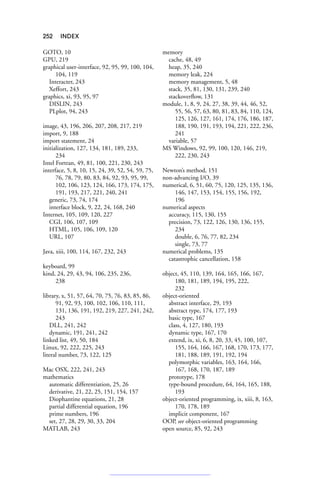 252 INDEX
GOTO, 10
GPU, 219
graphical user-interface, 92, 95, 99, 100, 104,
104, 119
Interacter, 243
Xeffort, 243
graphics, xi, 93, 95, 97
DISLIN, 243
PLplot, 94, 243
image, 43, 196, 206, 207, 208, 217, 219
import, 9, 188
import statement, 24
initialization, 127, 134, 181, 189, 233,
234
Intel Fortran, 49, 81, 100, 221, 230, 243
interface, 5, 8, 10, 15, 24, 39, 52, 54, 59, 75,
76, 78, 79, 80, 83, 84, 92, 93, 95, 99,
102, 106, 123, 124, 166, 173, 174, 175,
191, 193, 217, 221, 240, 241
generic, 73, 74, 174
interface block, 9, 22, 24, 168, 240
Internet, 105, 109, 120, 227
CGI, 106, 107, 109
HTML, 105, 106, 109, 120
URL, 107
Java, xiii, 100, 114, 167, 232, 243
keyboard, 99
kind, 24, 29, 43, 94, 106, 235, 236,
238
library, x, 51, 57, 64, 70, 75, 76, 83, 85, 86,
91, 92, 93, 100, 102, 106, 110, 111,
131, 136, 191, 192, 219, 227, 241, 242,
243
DLL, 241, 242
dynamic, 191, 241, 242
linked list, 49, 50, 184
Linux, 92, 222, 225, 243
literal number, 73, 122, 125
Mac OSX, 222, 241, 243
mathematics
automatic differentiation, 25, 26
derivative, 21, 22, 25, 151, 154, 157
Diophantine equations, 21, 28
partial differential equation, 196
prime numbers, 196
set, 27, 28, 29, 30, 33, 204
MATLAB, 243
memory
cache, 48, 49
heap, 35, 240
memory leak, 224
memory management, 5, 48
stack, 35, 81, 130, 131, 239, 240
stackoverflow, 131
module, 1, 8, 9, 24, 27, 38, 39, 44, 46, 52,
55, 56, 57, 63, 80, 81, 83, 84, 110, 124,
125, 126, 127, 161, 174, 176, 186, 187,
188, 190, 191, 193, 194, 221, 222, 236,
241
variable, 57
MS Windows, 92, 99, 100, 120, 146, 219,
222, 230, 243
Newton’s method, 151
non-advancing I/O, 39
numerical, 6, 51, 60, 75, 120, 125, 135, 136,
146, 147, 153, 154, 155, 156, 192,
196
numerical aspects
accuracy, 115, 130, 155
precision, 73, 122, 126, 130, 136, 155,
234
double, 6, 76, 77, 82, 234
single, 73, 77
numerical problems, 135
catastrophic cancellation, 158
object, 45, 110, 139, 164, 165, 166, 167,
180, 181, 189, 194, 195, 222,
232
object-oriented
abstract interface, 29, 193
abstract type, 174, 177, 193
basic type, 167
class, 4, 127, 180, 193
dynamic type, 167, 170
extend, ix, xi, 6, 8, 20, 33, 45, 100, 107,
155, 164, 166, 167, 168, 170, 173, 177,
181, 188, 189, 191, 192, 194
polymorphic variables, 163, 164, 166,
167, 168, 170, 187, 189
prototype, 178
type-bound procedure, 64, 164, 165, 188,
193
object-oriented programming, ix, xiii, 8, 163,
170, 178, 189
implicit component, 167
OOP, see object-oriented programming
open source, 85, 92, 243
 