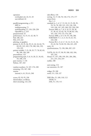 INDEX 253
operation
overloaded, xiii, 22, 31, 33
user-defined, 44
parallel programming, x, 211
MPI, ix
multiprocessing, 71
multithreading, 57, 134, 220, 238
OpenMP, ix, x, 219
parameterized, 53
performance, 14, 15, 41, 42, 48, 71
Perl, 100, 243
PGI, 219, 243
plotting, see graphics
pointer, 8, 33, 35, 36, 39, 41, 42, 44, 64, 79,
83, 85, 145, 169, 170, 180, 184, 192,
193, 235
pointer variable, 7, 21, 28, 35, 77, 78, 82, 83,
86, 180, 184, 240
precondition, 125
programming style, 5, 8, 14, 20, 21, 34, 83,
93, 100, 178
pure routine, 7, 134
Python, 187, 243
random numbers, 14, 167, 174, 238
renaming, 176, 187, 188
routine
internal, 4, 41, 59, 61, 240
screen, 92, 93, 95, 236
shared object, see library
short-circuiting, 123, 232
side effects, 134
sorting, 14, 17, 40, 78, 110, 174, 175, 177
source form
free, 1, 4
standard, ix, 1, 4, 5, 7, 9, 10, 12, 15, 20, 39,
59, 76, 78, 109, 121, 125, 126, 128,
143, 146, 147, 165, 166, 232, 236, 238
Fortran 2003, ix, 7, 8, 9, 16, 21, 28, 36,
37, 38, 42, 52, 62, 78, 79, 80, 82, 136,
161, 163, 170, 173, 176, 236
Fortran 2008, x, 8, 9, 10, 59, 196, 206
FORTRAN 77, 1, 4, 5, 53, 55, 61, 93,
232, 240
Fortran 90, 1, 3, 4, 5, 7, 8, 12, 15, 21, 34,
35, 43, 56, 73, 82, 93, 184, 221, 239
static, 34
synchronization, 72, 198, 206, 207, 219
Tcl/Tk, 93, 95, 97, 98, 99, 100, 102, 104,
187, 243
thread, 57, 197, 198, 199, 201, 204, 206,
211, 215, 216, 219
toolkit, 100
unit testing, 114
use statement, 24, 187
widget, 99, 100
word, 111, 126, 127
XML files, 51, 109, 110, 113
DOM, 51
SAX, 51, 110, 111
 