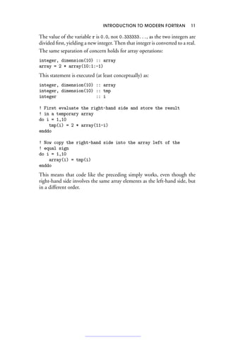 INTRODUCTION TO MODERN FORTRAN 11
The value of the variable r is 0.0, not 0.333333..., as the two integers are
divided first, yielding a new integer. Then that integer is converted to a real.
The same separation of concern holds for array operations:
integer, dimension(10) :: array
array = 2 * array(10:1:-1)
This statement is executed (at least conceptually) as:
integer, dimension(10) :: array
integer, dimension(10) :: tmp
integer :: i
! First evaluate the right-hand side and store the result
! in a temporary array
do i = 1,10
tmp(i) = 2 * array(11-i)
enddo
! Now copy the right-hand side into the array left of the
! equal sign
do i = 1,10
array(i) = tmp(i)
enddo
This means that code like the preceding simply works, even though the
right-hand side involves the same array elements as the left-hand side, but
in a different order.
 