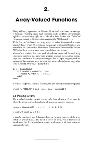 2.
Array-Valued Functions
Along with array operations the Fortran 90 standard introduced the concept
of functions returning arrays. Such functions can be used for a very compact,
high-level programming style, much like what John Backus, the “father” of
Fortran, advocated in his speech for accepting the ACM Award [13].
While Fortran 90 allowed the programmer to define functions that return
arrays of data, Fortran 95 introduced the concept of elemental functions and
procedures. In combination with several features were introduced in Fortran
2003, these have become even more powerful and easy to use.
Many of the intrinsic functions work directly on arrays and Fortran’s array
operations transform one array into another, without the need for explicit
loops that can obscure the programmer’s goal. For example, suppose you have
an array of data and you want to print only those values that are larger than
some threshold. One way of doing that is:
do i = 1,size(data)
if ( data(i)  threshold ) then
write( *, '(f10.4)' ) data(i)
endif
enddo
If you use the pack() intrinsic function, this can be written more compactly:
write( *, '(f10.4)' ) pack( data, data  threshold )
2.1 Passing Arrays
The standard function pack() returns only those elements of an array for
which the accompanying logical array elements are true. For example:
integer, dimension(5) :: x = (/ 1, 2, 3, 4, 5 /)
write(*,*) pack( x, x  3 )
prints the numbers 4 and 5, because these are the only elements of the array
x that are greater than 3. The result is always an array, even if there is only
one element that fits the condition, or even no elements at all, since zero-sized
arrays are allowed.
12
 