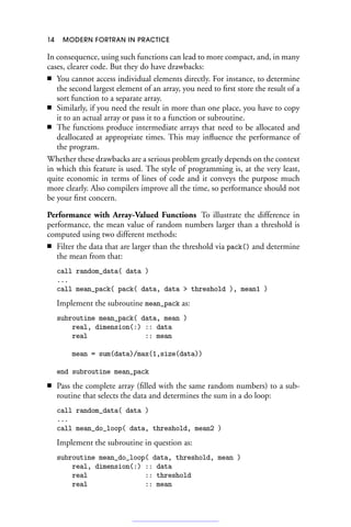 14 MODERN FORTRAN IN PRACTICE
In consequence, using such functions can lead to more compact, and, in many
cases, clearer code. But they do have drawbacks:
■ You cannot access individual elements directly. For instance, to determine
the second largest element of an array, you need to first store the result of a
sort function to a separate array.
■ Similarly, if you need the result in more than one place, you have to copy
it to an actual array or pass it to a function or subroutine.
■ The functions produce intermediate arrays that need to be allocated and
deallocated at appropriate times. This may influence the performance of
the program.
Whether these drawbacks are a serious problem greatly depends on the context
in which this feature is used. The style of programming is, at the very least,
quite economic in terms of lines of code and it conveys the purpose much
more clearly. Also compilers improve all the time, so performance should not
be your first concern.
Performance with Array-Valued Functions To illustrate the difference in
performance, the mean value of random numbers larger than a threshold is
computed using two different methods:
■ Filter the data that are larger than the threshold via pack() and determine
the mean from that:
call random_data( data )
...
call mean_pack( pack( data, data  threshold ), mean1 )
Implement the subroutine mean_pack as:
subroutine mean_pack( data, mean )
real, dimension(:) :: data
real :: mean
mean = sum(data)/max(1,size(data))
end subroutine mean_pack
■ Pass the complete array (filled with the same random numbers) to a sub-
routine that selects the data and determines the sum in a do loop:
call random_data( data )
...
call mean_do_loop( data, threshold, mean2 )
Implement the subroutine in question as:
subroutine mean_do_loop( data, threshold, mean )
real, dimension(:) :: data
real :: threshold
real :: mean
 