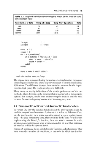 ARRAY-VALUED FUNCTIONS 15
Table 2.1. Elapsed Time for Determining the Mean of an Array of Data
(time in clock ticks)
Total Number of Data Using a Do Loop Using Array Operations Ratio
1000 16 47 2.9
10000 62 172 2.8
100000 556 1219 2.2
1000000 6594 12515 1.9
integer :: i
integer :: count
mean = 0.0
count = 0
do i = 1,size(data)
if ( data(i)  threshold ) then
mean = mean + data(i)
count = count + 1
endif
enddo
mean = mean / max(1,count)
end subroutine mean_do_loop
The elapsed time is measured using the system_clock subroutine: the system
time is requested before and after a loop in which each of the methods is called
1000 times. The difference between these times is a measure for the elapsed
time (in clock ticks). The results are shown in Table 2.1.
These times are merely indications of the relative performance of the two
methods. Much depends on the compiler that is used as well as the compiler
options. For example, results with another compiler indicate that the ratio
between the two timings may increase with increasing array size.
2.2 Elemental Functions and Automatic Reallocation
In Fortran 90, only the standard functions and the array operations can be
used for arrays of any dimensions. For instance, it makes no difference if you
use the sine function on a scalar, one-dimensional array, or n-dimensional
array – the code remains the same. If you want to do the same for a function
implementing the Bessel J0 function, then you need a version for scalar
arguments, one-dimensional array arguments, and so on as well as introduce
an interface to hide the separate names.
Fortran 95 introduced the so-called elemental functions and subroutines. They
have to satisfy a number of conditions, as the order in which the function
 