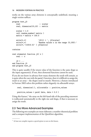 16 MODERN FORTRAN IN PRACTICE
works on the various array elements is conceptually undefined, meaning a
single version suffices:
program test_j0
real :: scalar
real, dimension(10,10) :: matrix
scalar = 1.0
call random_number( matrix )
matrix = matrix * 100.0
write(*,*) 'J0(1) = ', j0(scalar)
write(*,*) 'Random values x in the range (0,100):'
write(*,'(10f10.4)' ) j0(matrix)
contains
real elemental function j0( x )
real :: x
j0 = ...
end function j0
end program test_j0
This is quite useable if the return value of the function is the same shape as
the input argument(s). If not, then elemental functions cannot be used.
If you do not know in advance how many elements the result will contain, as
is quite often the case with the pack() function, then it is difficult to assign the
result to an array – the shapes need to match. However, a feature introduced
in Fortran 2003 solves this problem rather elegantly via allocatable arrays:
real, dimension(:), allocatable :: positive_values
positive_values = pack( data, data  0.0 )
Using this feature,1
the array on the left-hand side of the preceding statement
is reallocated automatically to the right size and shape, if that is necessary to
assign the result.
2.3 Two More Advanced Examples
The following two examples are more elaborate: a number-theoretical problem
and a compact implementation of the QuickSort algorithm.
1 At least one compiler requires a special option to turn on this feature.
 