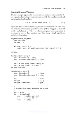 ARRAY-VALUED FUNCTIONS 17
Spacing of Irrational Numbers
This first example requires a bit of explanation: it is a number-theoretical prob-
lem regarding the spacing of irrational numbers [66]. The numbers considered
are (α, an irrational number):
V = {x | x = nα mod 1, n = 1 .. N} (2.1)
If you sort these numbers, the spacing between successive numbers takes only
one of three distinct values (here the interval [0,1) is wrapped, so that 0.9
and 0.1 are 0.2 apart, not 0.8). The following program demonstrates this. It
constructs an array of these numbers, sorts them (using a simple algorithm),
and prints the spacings:
program nearest_neighbors
implicit none
integer :: i
write(*,'(f10.4)') 
cdiff( sort( (/ (mod(i*sqrt(2.0),1.0) ,i=1,20) /) ) )
contains
function cdiff( array )
real, dimension(:) :: array
real, dimension(size(array)) :: cdiff
cdiff = abs( array - cshift(array,1) )
cdiff = min( cdiff, 1.0 - cdiff )
end function cdiff
function sort( array )
real, dimension(:) :: array
real, dimension(size(array)) :: sort
real :: temp
integer :: i, j
integer, dimension(1) :: pos
!
! Retrieve the lowest elements one by one
!
sort = array
do i = 1,size(sort)
pos = minloc( sort(i:) )
j = i + pos(1) - 1
temp = sort(j)
 