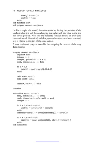 18 MODERN FORTRAN IN PRACTICE
sort(j) = sort(i)
sort(i) = temp
enddo
end function sort
end program nearest_neighbors
In this example, the sort() function works by finding the position of the
smallest value first and then exchanging that value with the value in the first
non-sorted position. Note that the minloc() function returns an array (one
element for each dimension) and that you need to correct the index returned,
as it is relative to the start of the array section.
A more traditional program looks like this, adapting the contents of the array
data directly:
program nearest_neighbors
implicit none
integer :: i
integer, parameter :: n = 20
real, dimension(n) :: data
do i = 1,n
data(i) = mod(i*sqrt(2.0),1.0)
enddo
call sort( data )
call cdiff( data )
write(*,'(f10.4)') data
contains
subroutine cdiff( array )
real, dimension(:) :: array
real, dimension(size(array)) :: work
integer :: i
do i = 1,size(array)-1
work(i) = array(i+1) - array(i)
enddo
work(size(array)) = array(size(array)) - array(1)
do i = 1,size(array)
array(i) = min( abs(work(i)), abs(1.0-work(i)) )
enddo
end subroutine
 