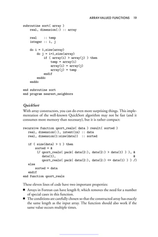 ARRAY-VALUED FUNCTIONS 19
subroutine sort( array )
real, dimension(:) :: array
real :: temp
integer :: i, j
do i = 1,size(array)
do j = i+1,size(array)
if ( array(i)  array(j) ) then
temp = array(i)
array(i) = array(j)
array(j) = temp
endif
enddo
enddo
end subroutine sort
end program nearest_neighbors
QuickSort
With array constructors, you can do even more surprising things. This imple-
mentation of the well-known QuickSort algorithm may not be fast (and it
consumes more memory than necessary), but it is rather compact:
recursive function qsort_reals( data ) result( sorted )
real, dimension(:), intent(in) :: data
real, dimension(1:size(data)) :: sorted
if ( size(data)  1 ) then
sorted = 
(/ qsort_reals( pack( data(2:), data(2:)  data(1) ) ), 
data(1), 
qsort_reals( pack( data(2:), data(2:) = data(1) ) ) /)
else
sorted = data
endif
end function qsort_reals
These eleven lines of code have two important properties:
■ Arrays in Fortran can have length 0, which removes the need for a number
of special cases in this function.
■ The conditions are carefully chosen so that the constructed array has exactly
the same length as the input array. The function should also work if the
same value occurs multiple times.
 