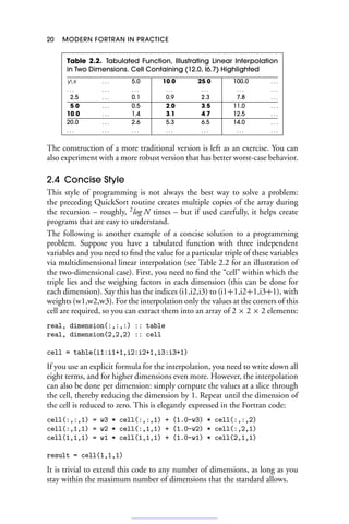 20 MODERN FORTRAN IN PRACTICE
Table 2.2. Tabulated Function, Illustrating Linear Interpolation
in Two Dimensions. Cell Containing (12.0, l6.7) Highlighted
yx . . . 5.0 10.0 25.0 100.0 . . .
. . . . . . . . . . . . . . . . . . . . .
2.5 . . . 0.1 0.9 2.3 7.8 . . .
5.0 . . . 0.5 2.0 3.5 11.0 . . .
10.0 . . . 1.4 3.1 4.7 12.5 . . .
20.0 . . . 2.6 5.3 6.5 14.0 . . .
. . . . . . . . . . . . . . . . . . . . .
The construction of a more traditional version is left as an exercise. You can
also experiment with a more robust version that has better worst-case behavior.
2.4 Concise Style
This style of programming is not always the best way to solve a problem:
the preceding QuickSort routine creates multiple copies of the array during
the recursion – roughly, 2
log N times – but if used carefully, it helps create
programs that are easy to understand.
The following is another example of a concise solution to a programming
problem. Suppose you have a tabulated function with three independent
variables and you need to find the value for a particular triple of these variables
via multidimensional linear interpolation (see Table 2.2 for an illustration of
the two-dimensional case). First, you need to find the “cell” within which the
triple lies and the weighing factors in each dimension (this can be done for
each dimension). Say this has the indices (i1,i2,i3) to (i1+1,i2+1,i3+1), with
weights (w1,w2,w3). For the interpolation only the values at the corners of this
cell are required, so you can extract them into an array of 2 × 2 × 2 elements:
real, dimension(:,:,:) :: table
real, dimension(2,2,2) :: cell
cell = table(i1:i1+1,i2:i2+1,i3:i3+1)
If you use an explicit formula for the interpolation, you need to write down all
eight terms, and for higher dimensions even more. However, the interpolation
can also be done per dimension: simply compute the values at a slice through
the cell, thereby reducing the dimension by 1. Repeat until the dimension of
the cell is reduced to zero. This is elegantly expressed in the Fortran code:
cell(:,:,1) = w3 * cell(:,:,1) + (1.0-w3) * cell(:,:,2)
cell(:,1,1) = w2 * cell(:,1,1) + (1.0-w2) * cell(:,2,1)
cell(1,1,1) = w1 * cell(1,1,1) + (1.0-w1) * cell(2,1,1)
result = cell(1,1,1)
It is trivial to extend this code to any number of dimensions, as long as you
stay within the maximum number of dimensions that the standard allows.
 