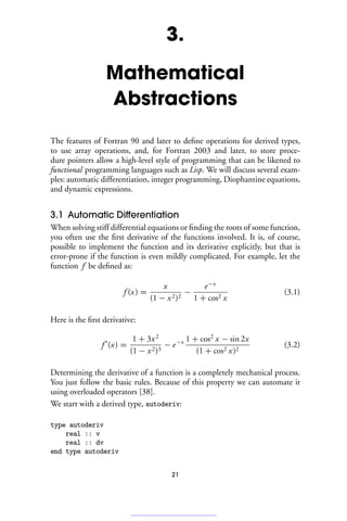 3.
Mathematical
Abstractions
The features of Fortran 90 and later to define operations for derived types,
to use array operations, and, for Fortran 2003 and later, to store proce-
dure pointers allow a high-level style of programming that can be likened to
functional programming languages such as Lisp. We will discuss several exam-
ples: automatic differentiation, integer programming, Diophantine equations,
and dynamic expressions.
3.1 Automatic Differentiation
When solving stiff differential equations or finding the roots of some function,
you often use the first derivative of the functions involved. It is, of course,
possible to implement the function and its derivative explicitly, but that is
error-prone if the function is even mildly complicated. For example, let the
function f be defined as:
f (x) =
x
(1 − x2)2
−
e−x
1 + cos2 x
(3.1)
Here is the first derivative:
f 
(x) =
1 + 3x2
(1 − x2)3
− e−x 1 + cos2
x − sin 2x
(1 + cos2 x)2
(3.2)
Determining the derivative of a function is a completely mechanical process.
You just follow the basic rules. Because of this property we can automate it
using overloaded operators [38].
We start with a derived type, autoderiv:
type autoderiv
real :: v
real :: dv
end type autoderiv
21
 