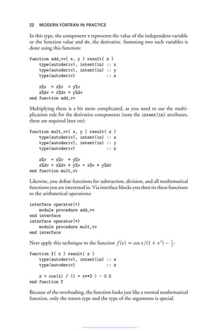 22 MODERN FORTRAN IN PRACTICE
In this type, the component v represents the value of the independent variable
or the function value and dv, the derivative. Summing two such variables is
done using this function:
function add_vv( x, y ) result( z )
type(autoderiv), intent(in) :: x
type(autoderiv), intent(in) :: y
type(autoderiv) :: z
z%v = x%v + y%v
z%dv = x%dv + y%dv
end function add_vv
Multiplying them is a bit more complicated, as you need to use the multi-
plication rule for the derivative components (note the intent(in) attributes,
these are required later on):
function mult_vv( x, y ) result( z )
type(autoderiv), intent(in) :: x
type(autoderiv), intent(in) :: y
type(autoderiv) :: z
z%v = x%v * y%v
z%dv = x%dv * y%v + x%v * y%dv
end function mult_vv
Likewise, you define functions for subtraction, division, and all mathematical
functions you are interested in. Via interface blocks you then tie these functions
to the arithmetical operations:
interface operator(+)
module procedure add_vv
end interface
interface operator(*)
module procedure mult_vv
end interface
Next apply this technique to the function f (x) = cos x/(1 + x2
) − 1
2
:
function f( x ) result( z )
type(autoderiv), intent(in) :: x
type(autoderiv) :: z
z = cos(x) / (1 + x**2 ) - 0.5
end function f
Because of the overloading, the function looks just like a normal mathematical
function, only the return type and the type of the arguments is special.
 