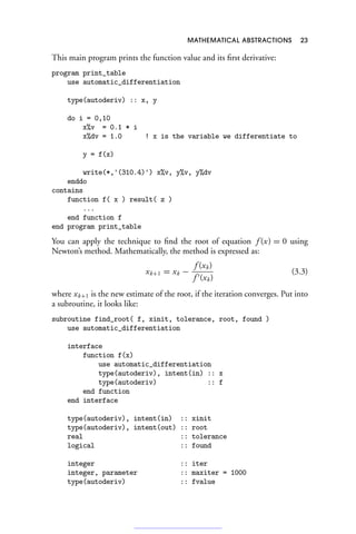 MATHEMATICAL ABSTRACTIONS 23
This main program prints the function value and its first derivative:
program print_table
use automatic_differentiation
type(autoderiv) :: x, y
do i = 0,10
x%v = 0.1 * i
x%dv = 1.0 ! x is the variable we differentiate to
y = f(x)
write(*,'(310.4)') x%v, y%v, y%dv
enddo
contains
function f( x ) result( z )
...
end function f
end program print_table
You can apply the technique to find the root of equation f (x) = 0 using
Newton’s method. Mathematically, the method is expressed as:
xk+1 = xk −
f (xk)
f (xk)
(3.3)
where xk+1 is the new estimate of the root, if the iteration converges. Put into
a subroutine, it looks like:
subroutine find_root( f, xinit, tolerance, root, found )
use automatic_differentiation
interface
function f(x)
use automatic_differentiation
type(autoderiv), intent(in) :: x
type(autoderiv) :: f
end function
end interface
type(autoderiv), intent(in) :: xinit
type(autoderiv), intent(out) :: root
real :: tolerance
logical :: found
integer :: iter
integer, parameter :: maxiter = 1000
type(autoderiv) :: fvalue
 