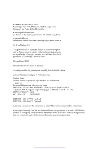 cambridge university press
Cambridge, New York, Melbourne, Madrid, Cape Town,
Singapore, São Paulo, Delhi, Mexico City
Cambridge University Press
32 Avenue of the Americas, New York, NY 10013-2473, USA
www.cambridge.org
Information on this title: www.cambridge.org/9781107603479
c
 Arjen Markus 2012
This publication is in copyright. Subject to statutory exception
and to the provisions of relevant collective licensing agreements,
no reproduction of any part may take place without the written
permission of Cambridge University Press.
First published 2012
Printed in the United States of America
A catalog record for this publication is available from the British Library.
Library of Congress Cataloging in Publication Data
Markus, Arjen.
Modern Fortran in practice / Arjen Markus, Michael Metcalf.
pages cm
Includes bibliographical references and index.
ISBN 978-1-107-01790-0 (hardback) – ISBN 978-1-107-60347-9 (pbk.)
1. Fortran 2008 (Computer program language) I. Metcalf, Michael. II. Title.
QA76.73.F25M375 2012
005.26
2–dc23 2012000126
ISBN 978-1-107-01790-0 Hardback
ISBN 978-1-107-60347-9 Paperback
Additional resources for this publication at http://flibs.sf.net/examples-modern-fortran.html
Cambridge University Press has no responsibility for the persistence or accuracy of URLs for
external or third-party Internet websites referred to in this publication and does not guarantee
that any content on such websites is, or will remain, accurate or appropriate.
 