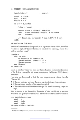 24 MODERN FORTRAN IN PRACTICE
type(autoderiv) :: newroot
found = .false.
root = xinit
root%dv = 1.0
do iter = 1,maxiter
fvalue = f(root)
newroot = root - fvalue%v / fvalue%dv
found = abs( newroot%v - root%v )  tolerance
root = newroot
if ( found .or. abs(root%v)  huge(1.0)/10.0 ) exit
enddo
end subroutine find_root
The interface to the function passed as an argument is non-trivial, therefore,
you need to explicitly define what kind of function you are using. This is done
with an interface block:1
interface
function f(x)
use automatic_differentiation
type(autoderiv), intent(in) :: x
type(autoderiv) :: f
end function
end interface
Inside an interface block, you must use the module that contains the definition
of the derived type, either via a use statement or via Fortran 2003’s import
statement.
Note that the loop used to find the root stops on three criteria (see also
Chapter 10):
■ If the new estimate is within the error margin of the previous estimate.
■ If the maximum number of iterations is reached.
■ If the iteration does not seem to converge: the root is becoming larger and
larger.
The technique is not limited to functions of one variable or to the first
derivative. It is quite possible to expand it to functions of two or three variables:
type autoderiv_two_vars
real :: v
real :: dvdx
real :: dvdy
end type autoderiv_two_vars
1 With Fortran 2003 and later you can also use abstract interfaces (see Section 11.2).
 
