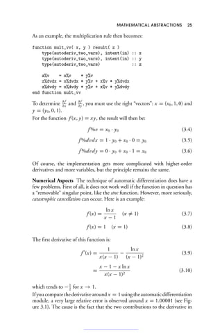 MATHEMATICAL ABSTRACTIONS 25
As an example, the multiplication rule then becomes:
function mult_vv( x, y ) result( z )
type(autoderiv_two_vars), intent(in) :: x
type(autoderiv_two_vars), intent(in) :: y
type(autoderiv_two_vars) :: z
z%v = x%v * y%v
z%dvdx = x%dvdx * y%v + x%v * y%dvdx
z%dvdy = x%dvdy * y%v + x%v * y%dvdy
end function mult_vv
To determine ∂ f
∂x
and ∂ f
∂y
, you must use the right “vectors”: x = (x0, 1, 0) and
y = (y0, 0, 1).
For the function f (x, y) = xy, the result will then be:
f %v = x0 · y0 (3.4)
f %dvdx = 1 · y0 + x0 · 0 = y0 (3.5)
f %dvdy = 0 · y0 + x0 · 1 = x0 (3.6)
Of course, the implementation gets more complicated with higher-order
derivatives and more variables, but the principle remains the same.
Numerical Aspects The technique of automatic differentiation does have a
few problems. First of all, it does not work well if the function in question has
a “removable” singular point, like the sinc function. However, more seriously,
catastrophic cancellation can occur. Here is an example:
f (x) =
ln x
x − 1
(x = 1) (3.7)
f (x) = 1 (x = 1) (3.8)
The first derivative of this function is:
f 
(x) =
1
x(x − 1)
−
ln x
(x − 1)2
(3.9)
=
x − 1 − x ln x
x(x − 1)2
(3.10)
which tends to −1
2
for x → 1.
If you compute the derivative around x = 1 using the automatic differentiation
module, a very large relative error is observed around x = 1.00001 (see Fig-
ure 3.1). The cause is the fact that the two contributions to the derivative in
 