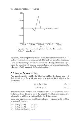 26 MODERN FORTRAN IN PRACTICE
-0.01
-0.005
0.0
0.005
0.01
1.0e-007 1.0e-006 1.0e-005 1.0e-004 1.0e-003
x-1
Figure 3.1. Error in determining the first derivative of the function
f (x) = ln x
x−1
around x = 1
Equation 3.9 are computed separately – both are large numbers near x = 1 –
and the two contributions are subtracted. This leads to a severe loss of accuracy.
If you use the rearranged version and approximate the logarithm with a Taylor
series, the result is a well-behaved function. Such a rearrangement can not be
taken care of with automatic differentiation alone.
3.2 Integer Programming
As a second example, consider the following problem: For integer x, y ≥ 0,
find the pair (x, y) for which f (x, y) = 3x + 4y is maximal, subject to the
constraints:
10x + 3y ≤ 200 (3.11)
3x + 7y ≤ 121 (3.12)
You can tackle this problem with brute force: Due to the constraints x must
be between 0 and 20 and y lies in the range [0,17]. Therefore, looping over
all pairs (x, y) within that region will give the desired answer.
Using array operations and suitable derived types you can solve this problem
in a more elegant way:
type(integer_set) :: xset
type(integer_set) :: yset
type(integer_pair_set) :: c
 