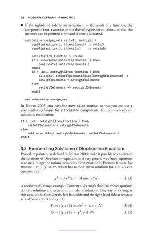 28 MODERN FORTRAN IN PRACTICE
■ If the right-hand side in an assignment is the result of a function, the
component from_function in the derived type is set to .true., so that the
memory can be pointed to instead of newly allocated:
subroutine assign_set( setleft, setright )
type(integer_set), intent(inout) :: setleft
type(integer_set), intent(in) :: setright
setleft%from_function = .false
if ( associated(setleft%elements) ) then
deallocate( setleft%elements )
endif
if ( .not. setright%from_function ) then
allocate( setleft%elements(size(setright%elements)) )
setleft%elements = setright%elements
else
setleft%elements = setright%elements
endif
end subroutine assign_set
In Fortran 2003, you have the move_alloc routine, so that you can use a
very similar technique for allocatable components. You can even rely on
automatic reallocation:
if ( .not. setright%from_function ) then
setleft%elements = setright%elements
else
call move_alloc( setright%elements, setleft%elements )
endif
3.3 Enumerating Solutions of Diophantine Equations
Procedure pointers, as defined in Fortran 2003, make it possible to enumerate
the solutions of Diophantine equations in a very generic way. Such equations
take only integer or rational solutions. One example is Fermat’s famous last
theorem – xn
+ yn
= zn
, which has no non-trivial solutions for n  2. Pell’s
equation [82]:
y2
= Ax2
± 1 (A square free) (3.13)
is another well-known example. Contrary to Fermat’s theorem, these equations
do have solutions and even an infinitude of solutions. One way of looking at
this equation is: Consider the left-hand side and the right-hand side as separate
sets of points (x, t) and (y, s ):
S1 = {(x, t) | t = Ax2
+ 1, x ∈ N} (3.14)
S2 = {(y, s ) | s = y2
, y ∈ N} (3.15)
 