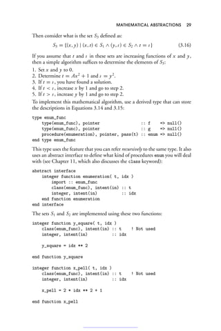 MATHEMATICAL ABSTRACTIONS 29
Then consider what is the set S3 defined as:
S3 = {(x, y) | (x, t) ∈ S1 ∧ (y, s ) ∈ S2 ∧ t = s } (3.16)
If you assume that t and s in these sets are increasing functions of x and y,
then a simple algorithm suffices to determine the elements of S3:
1. Set x and y to 0.
2. Determine t = Ax2
+ 1 and s = y2
.
3. If t = s , you have found a solution.
4. If t  s , increase x by 1 and go to step 2.
5. If t  s , increase y by 1 and go to step 2.
To implement this mathematical algorithm, use a derived type that can store
the descriptions in Equations 3.14 and 3.15:
type enum_func
type(enum_func), pointer :: f = null()
type(enum_func), pointer :: g = null()
procedure(enumeration), pointer, pass(t) :: enum = null()
end type enum_func
This type uses the feature that you can refer recursively to the same type. It also
uses an abstract interface to define what kind of procedures enum you will deal
with (see Chapter 11, which also discusses the class keyword):
abstract interface
integer function enumeration( t, idx )
import :: enum_func
class(enum_func), intent(in) :: t
integer, intent(in) :: idx
end function enumeration
end interface
The sets S1 and S2 are implemented using these two functions:
integer function y_square( t, idx )
class(enum_func), intent(in) :: t ! Not used
integer, intent(in) :: idx
y_square = idx ** 2
end function y_square
integer function x_pell( t, idx )
class(enum_func), intent(in) :: t ! Not used
integer, intent(in) :: idx
x_pell = 2 * idx ** 2 + 1
end function x_pell
 