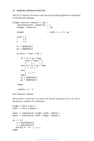 30 MODERN FORTRAN IN PRACTICE
The set S3 requires a bit more work, but the preceding algorithm is contained
in the function combine:
integer function combine( t, idx )
class(enum_func), intent(in) :: t
integer, intent(in) :: idx
integer :: count, i, j, fi, gj
count = 0
i = 0
j = 0
fi = t%f%enum(i)
gj = t%g%enum(j)
do while ( count  idx )
if ( fi == gj ) then
count = count + 1
i = i + 1
else if ( fi  gj ) then
i = i + 1
else
j = j + 1
endif
fi = t%f%enum(i)
gj = t%g%enum(j)
enddo
combine = i - 1
end function combine
All you have to do now is to create the Fortran equivalent of set S3 and to
enumerate a number of its elements:
xright = func( x_pell )
yleft = func( y_square )
xpell = combination( xright, yleft, combine )
ypell = combination( yleft, xright, combine )
do i = 1,5
x = xpell%enum(i)
y = ypell%enum(i)
write(*,*) '', i, x, y
enddo
 