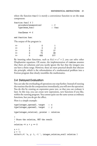MATHEMATICAL ABSTRACTIONS 31
where the function func() is merely a convenience function to set the enum
component:
function func( f )
procedure(enumeration) :: f
type(enum_func) :: func
func%enum = f
end function func
The output of the program is:
 1 0 1
 2 2 3
 3 12 17
 4 70 99
 5 408 577
By inserting other functions, such as h(x) = x3
+ 2, you can solve other
Diophantine equations. Of course, the implementation of combine assumes
that there are solutions and you tacitly ignore the fact that the integers you
use have a finite range. However, these are mere practical details that obscure
the principle, which is the reformulation of a mathematical problem into a
Fortran program that closely resembles the mathematics.
3.4 Delayed Evaluation
You can take the overloading of operations one step further. Instead of running
the routines that do the computations immediately, you will store the operation.
You do this by creating an expression parse tree, so that you can evaluate it
later. In this way, you can create new expressions, new functions if you like,
within the running program. You cannot quite use the same syntax as ordinary
functions, but you do get the effect.
Here is a simple example:
type(integer_operand), target :: x
type(integer_operand), target :: y
type(integer_relation), pointer :: relation
!
! Store the relation, NOT the result
!
relation = x + y == 0
x = 1
y = -1
write(*,*) 'x, y: 1, -1 ', integer_relation_eval( relation )
 