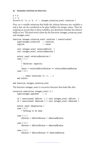 32 MODERN FORTRAN IN PRACTICE
x = 2
y = -1
write(*,*) 'x, y: 2, -1 ', integer_relation_eval( relation )
First, set a variable relation that holds the relation between two variables x
and y that can be considered to be place holders for integer values. Then by
assigning an actual value to these variables, you determine whether the relation
holds or not. The hard work is done by the functions integer_relation_eval
and integer_eval:
function integer_relation_eval( relation ) result(value)
type(integer_relation) :: relation
logical :: value
call integer_eval( relation%first )
call integer_eval( relation%second )
select case( relation%relation )
case ( 1 )
!
! Relation: equality
!
value = relation%first%value == relation%second%value
case ( 2 )
... other relations (, , ...)
end select
end function integer_relation_eval
The function integer_eval is a recursive function that looks like this:
recursive subroutine integer_eval( x )
type(integer_operand) :: x
if ( associated( x%first ) ) call integer_eval( x%first )
if ( associated( x%second ) ) call integer_eval( x%second )
select case( x%operation )
case ( 0 )
! Nothing to be done
case ( 1 )
x%value = x%first%value + x%second%value
case ( 2 )
x%value = x%first%value * x%second%value
case ( 3 )
x%value = x%first%value ** x%second%value
 
