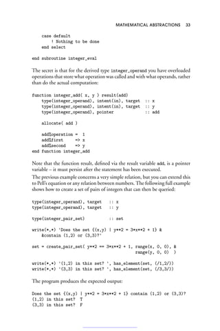 MATHEMATICAL ABSTRACTIONS 33
case default
! Nothing to be done
end select
end subroutine integer_eval
The secret is that for the derived type integer_operand you have overloaded
operations that store what operation was called and with what operands, rather
than do the actual computation:
function integer_add( x, y ) result(add)
type(integer_operand), intent(in), target :: x
type(integer_operand), intent(in), target :: y
type(integer_operand), pointer :: add
allocate( add )
add%operation = 1
add%first = x
add%second = y
end function integer_add
Note that the function result, defined via the result variable add, is a pointer
variable – it must persist after the statement has been executed.
The previous example concerns a very simple relation, but you can extend this
to Pell’s equation or any relation between numbers. The following full example
shows how to create a set of pairs of integers that can then be queried:
type(integer_operand), target :: x
type(integer_operand), target :: y
type(integer_pair_set) :: set
write(*,*) 'Does the set {(x,y) | y**2 = 3*x**2 + 1} 
contain (1,2) or (3,3)?'
set = create_pair_set( y**2 == 3*x**2 + 1, range(x, 0, 0), 
range(y, 0, 0) )
write(*,*) '(1,2) in this set? ', has_element(set, (/1,2/))
write(*,*) '(3,3) in this set? ', has_element(set, (/3,3/))
The program produces the expected output:
Does the set {(x,y) | y**2 = 3*x**2 + 1} contain (1,2) or (3,3)?
(1,2) in this set? T
(3,3) in this set? F
 