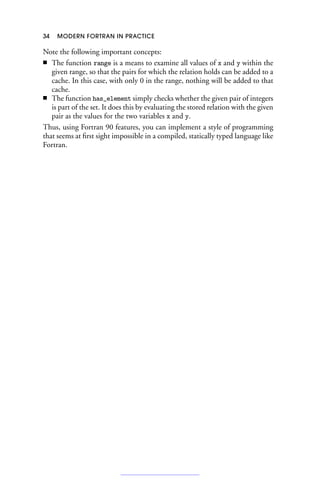 34 MODERN FORTRAN IN PRACTICE
Note the following important concepts:
■ The function range is a means to examine all values of x and y within the
given range, so that the pairs for which the relation holds can be added to a
cache. In this case, with only 0 in the range, nothing will be added to that
cache.
■ The function has_element simply checks whether the given pair of integers
is part of the set. It does this by evaluating the stored relation with the given
pair as the values for the two variables x and y.
Thus, using Fortran 90 features, you can implement a style of programming
that seems at first sight impossible in a compiled, statically typed language like
Fortran.
 
