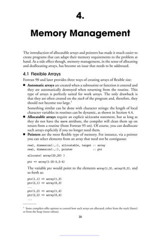 4.
Memory Management
The introduction of allocatable arrays and pointers has made it much easier to
create programs that can adapt their memory requirements to the problem at
hand. As a side effect though, memory management, in the sense of allocating
and deallocating arrays, has become an issue that needs to be addressed.
4.1 Flexible Arrays
Fortran 90 and later provides three ways of creating arrays of flexible size:
■ Automatic arrays are created when a subroutine or function is entered and
they are automatically destroyed when returning from the routine. This
type of arrays is perfectly suited for work arrays. The only drawback is
that they are often created on the stack of the program and, therefore, they
should not become too large.1
Something similar can be done with character strings: the length of local
character variables in routines can be dynamic, as shown in Section 4.4.
■ Allocatable arrays require an explicit allocate statement, but as long as
they do not have the save attribute, the compiler will clean them up on
return from a routine (from Fortran 95 on). Of course, you can deallocate
such arrays explicitly if you no longer need them.
■ Pointers are the most flexible type of memory. For instance, via a pointer
you can select elements from an array that need not be contiguous:
real, dimension(:,:), allocatable, target :: array
real, dimension(:,:), pointer :: ptr
allocate( array(20,20) )
ptr = array(1:20:5,3:4)
The variable ptr would point to the elements array(1,3), array(6,3), and
so forth as:
ptr(1,1) = array(1,3)
ptr(2,1) = array(6,3)
...
ptr(1,2) = array(1,4)
ptr(2,2) = array(6,4)
...
1 Some compilers offer options to control how such arrays are allocated, either from the stack (faster)
or from the heap (more robust).
35
 