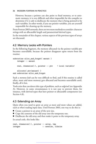 36 MODERN FORTRAN IN PRACTICE
However, because a pointer can also point to fixed memory, or to auto-
matic memory, it is very difficult and often impossible for the compiler to
determine if it is safe to deallocate the memory that is being pointed to by
such variables. In other words, if you use pointer variables, you are yourself
responsible for cleaning up the memory.
From Fortran 2003 onwards, there are two more methods to consider: character
strings with an allocatable length and parametrized derived types.
In the remainder of this chapter, various aspects of the previous types of arrays
are discussed.
4.2 Memory Leaks with Pointers
In the following fragment, the memory allocated via the pointer variable ptr
becomes unavailable, because the pointer disappears upon return from the
routine:
subroutine alloc_and_forget( amount )
integer :: amount
real, dimension(:), pointer :: ptr ! Local variable!
allocate( ptr(amount) )
end subroutine alloc_and_forget
Such a memory leak can be very difficult to find, and if this routine is called
often, more and more memory gets allocated and becomes unavailable until,
finally, all is lost.
Tools exist that can detect this type of problem, such as valgrind (see Appendix
A). However, in some circumstances it is not easy to prevent them, for
instance, with derived types that have pointer or allocatable components (see
Section 4.8).
4.3 Extending an Array
Quite often you need to grow an array as more and more values are added,
such as when reading input data. Until Fortran 2003, one way to do this is:
■ Create a pointer to an array of the new size.
■ Copy the contents of the old array into the temporary one.
■ Deallocate the old array and then make it point to the temporary array.
In actual code, this looks like:
real, dimension(:), pointer :: array, tmp
integer :: newsize, oldsize
 
