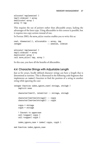 MEMORY MANAGEMENT 37
allocate( tmp(newsize) )
tmp(1:oldsize) = array
deallocate( array )
array = tmp
This requires the use of pointers rather than allocatable arrays, lacking the
advantages of the latter type. Using allocatables in this context is possible, but
it requires two copy actions instead of one.
In Fortran 2003, the move_alloc routine enables you to write this as:
real, dimension(:), allocatable :: array, tmp
integer :: newsize, oldsize
allocate( tmp(newsize) )
tmp(1:oldsize) = array
deallocate( array )
call move_alloc( tmp, array )
In this case, you have all the benefits of allocatables.
4.4 Character Strings with Adjustable Length
Just as for arrays, locally defined character strings can have a length that is
determined at runtime. This is illustrated in the following code fragment that
implements an index() function to find the position of a string in another
string while ignoring the case:
integer function index_ignore_case( stringa, stringb )
implicit none
character(len=*), intent(in) :: stringa, stringb
character(len=len(stringa)) :: copya
character(len=len(stringb)) :: copyb
copya = stringa
copyb = stringb
! Convert to uppercase
call toupper( copya )
call toupper( copyb )
index_ignore_case = index( copya, copyb )
end function index_ignore_case
 