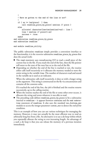 MEMORY MANAGEMENT 39
!
! Have we gotten to the end of the line or not?
!
if ( sz = len(piece) ) then
call readline_piece_by_piece( newline // piece )
else
allocate( character(len=len(newline)+sz):: line )
line = newline // piece(1:sz)
success = .true.
endif
end subroutine readline_piece_by_piece
end subroutine readline
end module readline_utility
The public subroutine readline simply provides a convenient interface to
the functionality, it is the recursive subroutine readline_piece_by_piece that
does the actual work:
■ The read statement uses nonadvancing I/O to read a small piece of the
current line in the file. If you reach the end of the line, then the file pointer
will move to the start of the next line or to the end of the file.
■ Depending on whether the end of the line is reached or not, the routine
either calls itself recursively or it allocates the memory needed to store the
entire string in the variable line. The number of characters read and stored
in the variable sz is used as an indicator.
When the subroutine calls itself recursively, it does so with a longer string
as the argument. This string is constructed on the fly via concatenation and
contains all the contents sofar.
If it reached the end of the line, the job is finished and the routine returns
successively, up to the calling routine.
■ When the routine reaches the end of the file or some other error occurs, it
allocates the string and stores whatever it was able to read.
■ The preceding code defines readline_piece_by_piece to be a subroutine
internal to readline – it appears between contains and the end subrou-
tine statement of readline. It also uses the standard iso_fortran_env
module to access the integer parameter iostat_eor to detect the end of line
condition.
This is an example of how you can use various techniques for managing the
memory. However, it may not actually be the most efficient way to read an
arbitrarily long line from a file. An alternative is to use a do loop within which
you repeatedly allocate the string to ever-increasing length. An advantage of
a such a do loop is that you can release the memory of a previous iteration
immediately.
 
