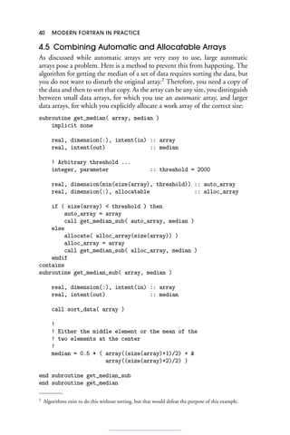 40 MODERN FORTRAN IN PRACTICE
4.5 Combining Automatic and Allocatable Arrays
As discussed while automatic arrays are very easy to use, large automatic
arrays pose a problem. Here is a method to prevent this from happening. The
algorithm for getting the median of a set of data requires sorting the data, but
you do not want to disturb the original array.2
Therefore, you need a copy of
the data and then to sort that copy. As the array can be any size, you distinguish
between small data arrays, for which you use an automatic array, and larger
data arrays, for which you explicitly allocate a work array of the correct size:
subroutine get_median( array, median )
implicit none
real, dimension(:), intent(in) :: array
real, intent(out) :: median
! Arbitrary threshold ...
integer, parameter :: threshold = 2000
real, dimension(min(size(array), threshold)) :: auto_array
real, dimension(:), allocatable :: alloc_array
if ( size(array)  threshold ) then
auto_array = array
call get_median_sub( auto_array, median )
else
allocate( alloc_array(size(array)) )
alloc_array = array
call get_median_sub( alloc_array, median )
endif
contains
subroutine get_median_sub( array, median )
real, dimension(:), intent(in) :: array
real, intent(out) :: median
call sort_data( array )
!
! Either the middle element or the mean of the
! two elements at the center
!
median = 0.5 * ( array((size(array)+1)/2) + 
array((size(array)+2)/2) )
end subroutine get_median_sub
end subroutine get_median
2 Algorithms exist to do this without sorting, but that would defeat the purpose of this example.
 