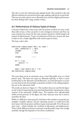 MEMORY MANAGEMENT 41
The idea is to let the subroutine get_median decide what method is safe and
efficient and then let an internal routine (get_median_sub) do the actual work.
This way you only need to use an allocated array with the (slight) performance
hit when dealing with a large number of data.
4.6 Performance of Various Types of Arrays
Common wisdom has it that arrays with the pointer attribute are more costly
than other arrays, as they can point to non-contiguous memory and they can
cause aliasing (two names for the same memory location), which hampers all
manner of optimizations. To give an indication of that cost, measure the time
it takes to run a simple algorithm with various types of arrays.
The basic code is this:
subroutine compute_mean( data, sz, mean )
real, dimension(:) :: data
integer :: sz
real :: mean
integer :: i
do i = 1,sz
data(i) = i
enddo
mean = sum( data(1:sz) ) / sz
end subroutine compute_mean
The array data can be an automatic array, a local allocatable array, or a local
pointer array. The latter two types are allocated explicitly, so there is some
overhead due to the allocation and deallocation. A second alternative is to pass
an array that has the allocatable or pointer attribute in the calling program,
but not in the subroutine itself.
The results are shown in Figure 4.1. The numbers that were used for the figure
are the result of measuring the time that had elapsed after repeating the various
versions of the subroutine 10,000 times. The numbers were reproduceable
within several percents. In the figure, the mean value per array size is used to
normalize the data.
While it is difficult to draw general conclusions (the numbers vary greatly per
compiler, compiler options, and per operating system), it would seem that
local arrays with the pointer attribute require systematically 10 to 20 percent
more time – which includes the overhead of allocations and deallocations.
There is little difference between automatic and allocatable arrays (the triangle
symbols), though this depends on the choice of platform.
 