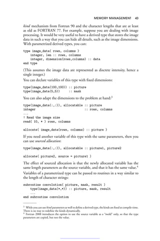 MEMORY MANAGEMENT 43
kind mechanism from Fortran 90 and the character lengths that are at least
as old as FORTRAN 77. For example, suppose you are dealing with image
processing. It would be very useful to have a derived type that stores the image
data in such a way that you can hide all details, such as the image dimensions.
With parametrized derived types, you can:
type image_data( rows, columns )
integer, len :: rows, columns
integer, dimension(rows,columns) :: data
end type
(This assumes the image data are represented as discrete intensity, hence a
single integer.)
You can declare variables of this type with fixed dimensions:
type(image_data(100,100)) :: picture
type(image_data(5,5)) :: mask
You can also adapt the dimensions to the problem at hand:3
type(image_data(:,:)), allocatable :: picture
integer :: rows, columns
...
! Read the image size
read( 10, * ) rows, columns
allocate( image_data(rows, columns) :: picture )
If you need another variable of this type with the same parameters, then you
can use sourced allocation:
type(image_data(:,:)), allocatable :: picture1, picture2
allocate( picture2, source = picture1 )
The effect of sourced allocation is that the newly allocated variable has the
same length parameters as the source variable, and that it has the same value.4
Variables of a parametrized type can be passed to routines in a way similar to
the length of character strings:
subroutine convolution( picture, mask, result )
type(image_data(*,*)) :: picture, mask, result
...
end subroutine convolution
3 While you can use kind parameters as well to define a derived type, the kinds are fixed at compile-time.
There is no way to redefine the kinds dynamically.
4 Fortran 2008 introduces the option to use the source variable as a “mold” only, so that the type
parameters are copied, but not the value.
 