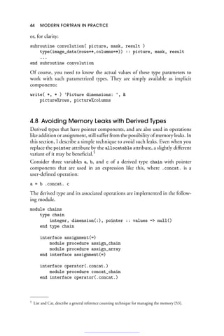 44 MODERN FORTRAN IN PRACTICE
or, for clarity:
subroutine convolution( picture, mask, result )
type(image_data(rows=*,columns=*)) :: picture, mask, result
...
end subroutine convolution
Of course, you need to know the actual values of these type parameters to
work with such parametrized types. They are simply available as implicit
components:
write( *, * ) 'Picture dimensions: ', 
picture%rows, picture%columns
4.8 Avoiding Memory Leaks with Derived Types
Derived types that have pointer components, and are also used in operations
like addition or assignment, still suffer from the possibility of memory leaks. In
this section, I describe a simple technique to avoid such leaks. Even when you
replace the pointer attribute by the allocatable attribute, a slightly different
variant of it may be beneficial.5
Consider three variables a, b, and c of a derived type chain with pointer
components that are used in an expression like this, where .concat. is a
user-defined operation:
a = b .concat. c
The derived type and its associated operations are implemented in the follow-
ing module.
module chains
type chain
integer, dimension(:), pointer :: values = null()
end type chain
interface assignment(=)
module procedure assign_chain
module procedure assign_array
end interface assignment(=)
interface operator(.concat.)
module procedure concat_chain
end interface operator(.concat.)
5 List and Car, describe a general reference counting technique for managing the memory [53].
 