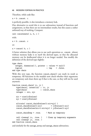 46 MODERN FORTRAN IN PRACTICE
Therefore, while code like:
a = b .concat. c
is perfectly possible, it also introduces a memory leak.
One alternative to avoid this is to use subroutines instead of functions and
assignments, so that there are no intermediate results, but this causes a rather
awkward way of working. Compare:
call concatenate( a, b, c )
with:
a = b .concat. c
or:
a = concat( b, c )
A better solution that allows you to use such operations as .concat. almost
without memory leaks is to mark the derived types, so that the allocated
memory can be deallocated when it is no longer needed. You modify the
definition of the derived type slightly:
type chain
integer, dimension(:), pointer :: values = null()
logical :: tmp = .false.
end type chain
With this new type, the function concat_chain() can mark its result as
temporary. All functions in the module now check whether their arguments
are temporary and clean them up if that is the case, as they will not be used
anymore:
function concat_chain( ic, jc )
type(chain), intent(in) :: ic, jc
type(chain) :: concat_chain
integer :: nic, njc
nic = size(ic%values)
njc = size(jc%values)
allocate( concat_chain%values(1:nic+njc) )
concat_chain%values(1:nic) = ic%values(1:nic)
concat_chain%values(nic+1:nic+njc) = jc%values(1:njc)
concat_chain%tmp = .true. ! Mark as temporary
call cleanup( ic, .true. ) ! Clean up temporary arguments
call cleanup( jc, .true. )
end function concat_chain
and similarly for the assign_array and assign_chain subroutines.
 