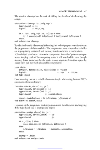 MEMORY MANAGEMENT 47
The routine cleanup has the task of hiding the details of deallocating the
arrays:
subroutine cleanup( ic, only_tmp )
type(chain) :: ic
logical :: only_tmp
if ( .not. only_tmp .or. ic%tmp ) then
if ( associated( ic%values) ) deallocate( ic%values )
endif
end subroutine cleanup
To effectively avoid all memory leaks using this technique puts some burden on
the programmer of these modules. The programmer must ensure that variables
are appropriately initialized and memory is released when it can be done.
If the derived type has allocatable components instead of pointer compo-
nents, keeping track of the temporary status is still worthwhile, even though
memory leaks would not be the main reason anymore. Consider again the
chain type, but now with allocatable components:
type chain
integer, dimension(:), allocatable :: values
logical :: tmp = .false.
end type chain
Concatenating two such variables becomes simpler when using Fortran 2003’s
automatic allocation feature:
function concat_chain( ic, jc )
type(chain), intent(in) :: ic
type(chain), intent(in) :: jc
type(chain) :: concat_chain
concat_chain%values = (/ ic%values, jc%values /)
end function concat_chain
However, in the assignment routine you can avoid the allocation and copying
if the right-hand side is a temporary object:
subroutine assign_chain( ic, jc )
type(chain), intent(inout) :: ic
type(chain) :: jc
if ( jc%tmp ) then
call move_alloc( jc%values, ic%values )
else
ic%values = jc%values ! Automatic allocation
endif
ic%tmp = .false.
end subroutine assign_chain
 