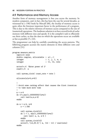 48 MODERN FORTRAN IN PRACTICE
4.9 Performance and Memory Access
Another form of memory management is how you access the memory. In
modern computers, and, in fact, this has been the case for several decades, as
witnessed by a 1982 book by Metcalf [60], the locality of memory access is
quite often the foremost important factor in the performance of a program.
This is due to the relative slowness of memory access compared to the rate of
(numerical) operations. The hardware solution is to have several levels of cache
memory with different sizes and speeds. It is the compiler’s task to efficiently
use these caches, so that the data on which the operations occur are available
as fast as possible [7], [32].
The programmer can help by carefully considering the access patterns. The
following program accesses the matrix elements in three different rows and
columns [31]:
program measure_matrix
implicit none
double complex, allocatable :: a(:,:)
integer :: i, j, l, m, n
integer :: t1, t2, rate
write(*,*) 'Enter power of 2'
read(*,*) n
call system_clock( count_rate = rate )
allocate(a(n+4,n+4))
!
! Avoid some caching effect that causes the first iteration
! to take much more time
!
m = n-4
do l=1,max(1,100000000/(n*n))
call test(a,m,n-4)
enddo
do m = n-4, n+4
a = 1.0d0
call system_clock(t1)
do l = 1, max(1,100000000/(n*n))
call test( a, m, n-4 )
enddo
call system_clock(t2)
write(*,'(i4,f8.3)') m, (t2 - t1) / real(rate)
enddo
 