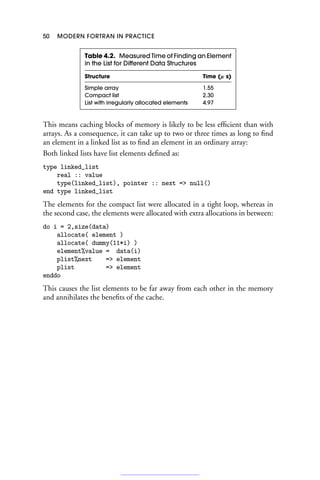 50 MODERN FORTRAN IN PRACTICE
Table 4.2. Measured Time of Finding an Element
in the List for Different Data Structures
Structure Time (μ s)
Simple array 1.55
Compact list 2.30
List with irregularly allocated elements 4.97
This means caching blocks of memory is likely to be less efficient than with
arrays. As a consequence, it can take up to two or three times as long to find
an element in a linked list as to find an element in an ordinary array:
Both linked lists have list elements defined as:
type linked_list
real :: value
type(linked_list), pointer :: next = null()
end type linked_list
The elements for the compact list were allocated in a tight loop, whereas in
the second case, the elements were allocated with extra allocations in between:
do i = 2,size(data)
allocate( element )
allocate( dummy(11*i) )
element%value = data(i)
plist%next = element
plist = element
enddo
This causes the list elements to be far away from each other in the memory
and annihilates the benefits of the cache.
 