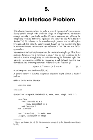 5.
An Interface Problem
This chapter focuses on how to make a general (computing/programming)
facility generic enough to be useful for a large set of applications, but specific
enough to make it practically useable. Concrete examples are: a library for
integrating ordinary differential equations or a library to read XML files (see
Section 7.4). To elaborate on the second example, you can read such files piece
by piece and deal with the data you read directly or you can store the data
in some convenient structure for later reference – the SAX and the DOM
approaches.
Now examine various implementations for a somewhat simpler problem: inte-
grating a function over a particular interval.1
You are not interested in the
numerical aspects, though they are quite interesting in their own right, but
rather in the methods available for integrating a well-behaved function that
depends on one or more parameters. For instance, the function f :
f (x) = e−ax
cos bx (a, b = 0) (5.1)
to be integrated over the interval [0, 10].
A general library of suitable integration methods might contain a routine
such as:
module integration_library
implicit none
contains
subroutine integrate_trapezoid( f, xmin, xmax, steps, result )
interface
real function f( x )
real, intent(in) :: x
end function f
end interface
real, intent(in) :: xmin, xmax
integer, intent(in) :: steps
1 Oliveira and Stewart [68] call this the environment problem. It is also discussed at some length
by [65].
51
 