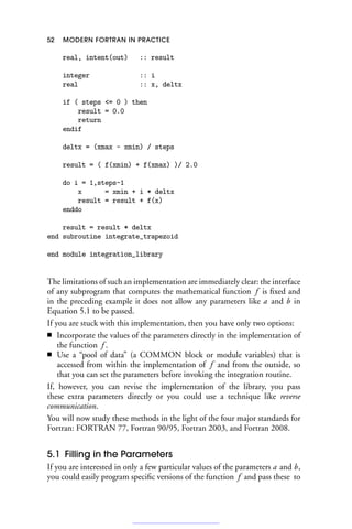 52 MODERN FORTRAN IN PRACTICE
real, intent(out) :: result
integer :: i
real :: x, deltx
if ( steps = 0 ) then
result = 0.0
return
endif
deltx = (xmax - xmin) / steps
result = ( f(xmin) + f(xmax) )/ 2.0
do i = 1,steps-1
x = xmin + i * deltx
result = result + f(x)
enddo
result = result * deltx
end subroutine integrate_trapezoid
end module integration_library
The limitations of such an implementation are immediately clear: the interface
of any subprogram that computes the mathematical function f is fixed and
in the preceding example it does not allow any parameters like a and b in
Equation 5.1 to be passed.
If you are stuck with this implementation, then you have only two options:
■ Incorporate the values of the parameters directly in the implementation of
the function f .
■ Use a “pool of data” (a COMMON block or module variables) that is
accessed from within the implementation of f and from the outside, so
that you can set the parameters before invoking the integration routine.
If, however, you can revise the implementation of the library, you pass
these extra parameters directly or you could use a technique like reverse
communication.
You will now study these methods in the light of the four major standards for
Fortran: FORTRAN 77, Fortran 90/95, Fortran 2003, and Fortran 2008.
5.1 Filling in the Parameters
If you are interested in only a few particular values of the parameters a and b,
you could easily program specific versions of the function f and pass these to
 