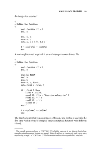 AN INTERFACE PROBLEM 53
the integration routine:2
c
c Define the function
c
real function f( x )
real x
real a, b
save a, b
data a, b / 1.0, 2.0 /
f = exp(-a*x) * cos(b*x)
end
A more sophisticated approach is to read these parameters from a file:
c
c Define the function
c
real function f( x )
real x
logical first
real a
real b
save a, b, first
data first / .true. /
if ( first ) then
first = .false.
open( 10, file = 'function_values.inp' )
read( 10, * ) a
read( 10, * ) b
close( 10 )
endif
f = exp(-a*x) * cos(b*x)
end
The drawbacks are that you cannot pass a file name and the file is read only the
first time (with no way to integrate the parameterized function with different
values).
2 The example almost conforms to FORTRAN 77 (officially lowercase is not allowed, but in later
examples names longer than 6 characters appear). This style will not be consistently used, except when
emphasizing an aspect of FORTRAN 77 that has a more modern counterpart in later standards.
 